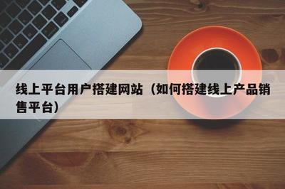線上平臺用戶搭建網站(如何搭建線上產品銷售平臺)